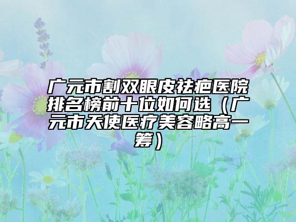 廣元市割雙眼皮祛疤醫(yī)院排名榜前十位如何選（廣元市天使醫(yī)療美容略高一籌）
