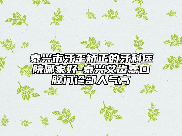 泰興市牙歪矯正的牙科醫(yī)院哪家好-泰興艾齒嘉口腔門診部人氣高