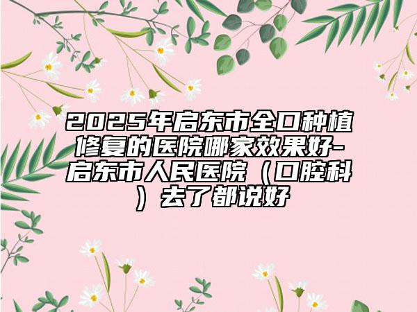 2025年啟東市全口種植修復的醫(yī)院哪家效果好-啟東市人民醫(yī)院（口腔科）去了都說好