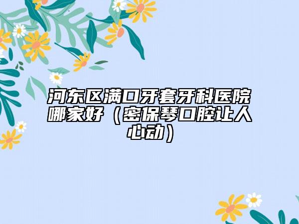 河?xùn)|區(qū)滿口牙套牙科醫(yī)院哪家好（密保琴口腔讓人心動(dòng)）