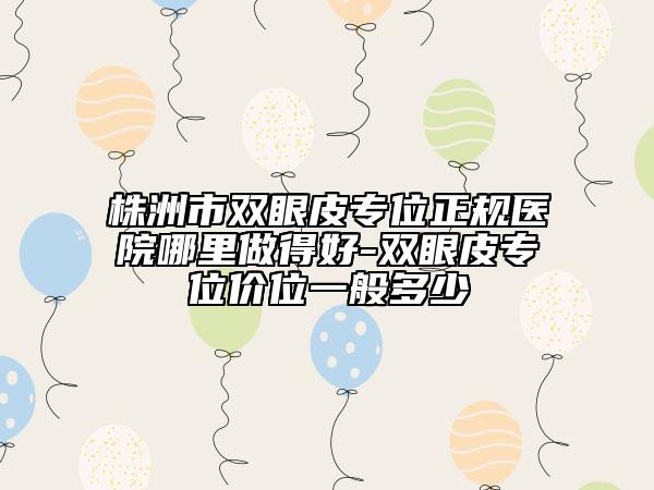 株洲市雙眼皮專位正規(guī)醫(yī)院哪里做得好-雙眼皮專位價位一般多少