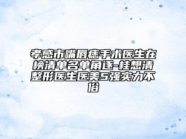 孝感市嘴唇痣手術(shù)醫(yī)生在榜清單名單角逐-桂想清整形醫(yī)生醫(yī)美5強實力不俗