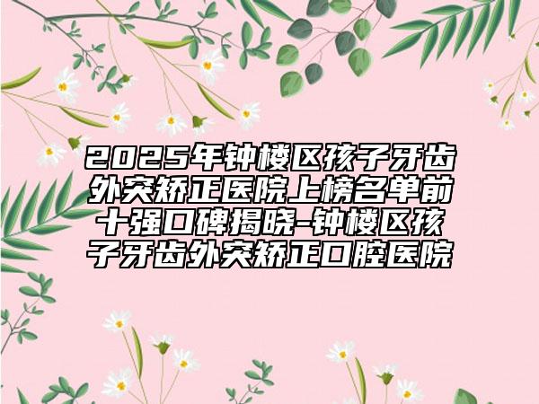 2025年鐘樓區(qū)孩子牙齒外突矯正醫(yī)院上榜名單前十強(qiáng)口碑揭曉-鐘樓區(qū)孩子牙齒外突矯正口腔醫(yī)院
