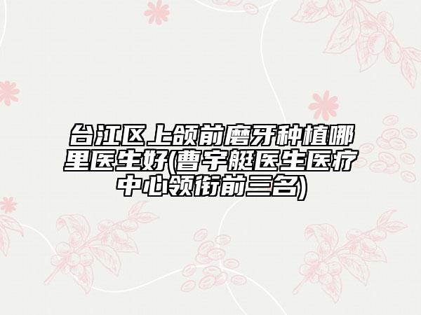 臺江區(qū)上頜前磨牙種植哪里醫(yī)生好(曹宇艇醫(yī)生醫(yī)療中心領銜前三名)