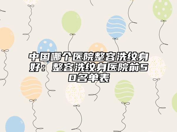 中國(guó)哪個(gè)醫(yī)院整容洗紋身好：整容洗紋身醫(yī)院前50名單表
