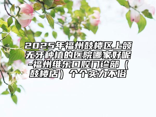 2025年福州鼓樓區(qū)上頜無牙種植的醫(yī)院哪家好呢-福州維樂口腔門診部（鼓樓店）個(gè)個(gè)實(shí)力不俗