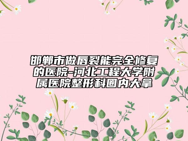 邯鄲市做唇裂能完全修復(fù)的醫(yī)院-河北工程大學(xué)附屬醫(yī)院整形科圈內(nèi)大拿