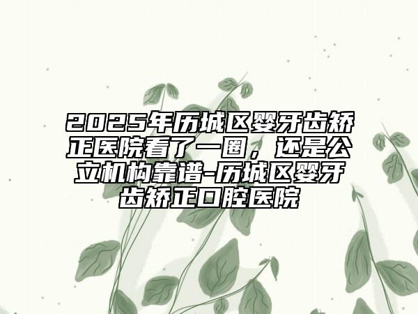 2025年歷城區(qū)嬰牙齒矯正醫(yī)院看了一圈，還是公立機(jī)構(gòu)靠譜-歷城區(qū)嬰牙齒矯正口腔醫(yī)院