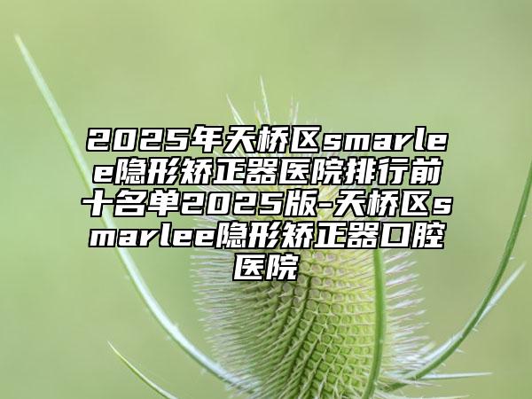 2025年天橋區(qū)smarlee隱形矯正器醫(yī)院排行前十名單2025版-天橋區(qū)smarlee隱形矯正器口腔醫(yī)院