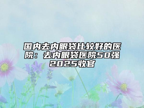 國(guó)內(nèi)去內(nèi)眼袋比較好的醫(yī)院：去內(nèi)眼袋醫(yī)院50強(qiáng)2025收官