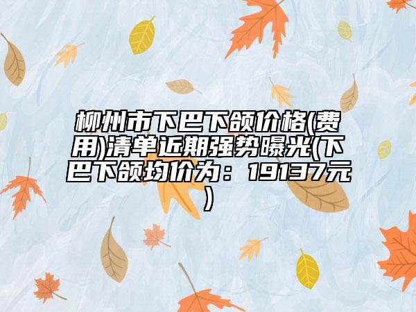 柳州市下巴下頜價(jià)格(費(fèi)用)清單近期強(qiáng)勢曝光(下巴下頜均價(jià)為：19137元)
