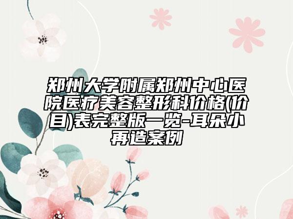鄭州大學(xué)附屬鄭州中心醫(yī)院醫(yī)療美容整形科價(jià)格(價(jià)目)表完整版一覽-耳朵小再造案例