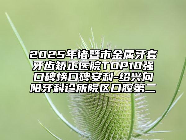 2025年諸暨市金屬牙套牙齒矯正醫(yī)院TOP10強口碑榜口碑安利-紹興向陽牙科診所院區(qū)口腔第二