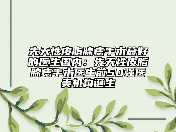 先天性皮脂腺痣手術(shù)蕞好的醫(yī)生國內(nèi)：先天性皮脂腺痣手術(shù)醫(yī)生前50強(qiáng)醫(yī)美機(jī)構(gòu)誕生