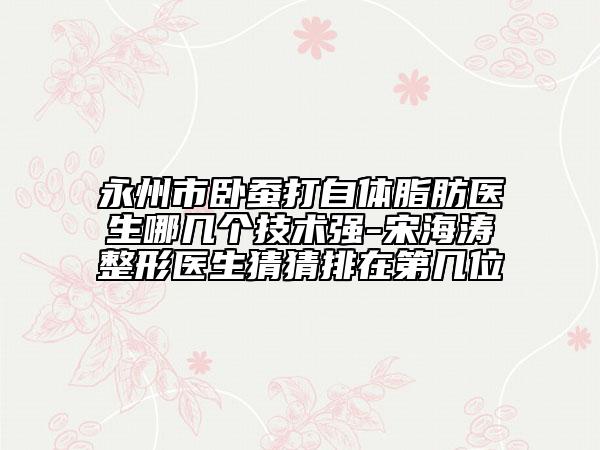 永州市臥蠶打自體脂肪醫(yī)生哪幾個技術(shù)強(qiáng)-宋海濤整形醫(yī)生猜猜排在第幾位