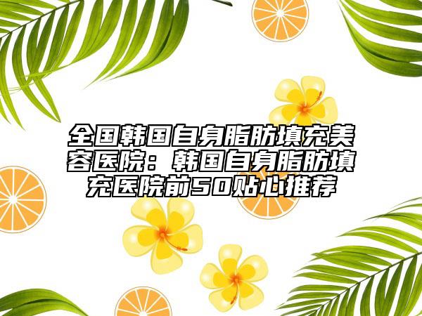 全國韓國自身脂肪填充美容醫(yī)院：韓國自身脂肪填充醫(yī)院前50貼心推薦