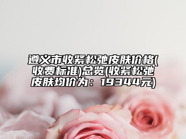 遵義市收緊松弛皮膚價(jià)格(收費(fèi)標(biāo)準(zhǔn))總覽(收緊松弛皮膚均價(jià)為：19344元)