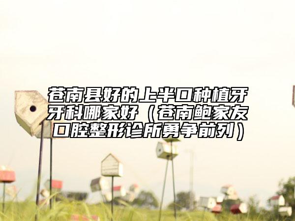 蒼南縣好的上半口種植牙牙科哪家好（蒼南鮑家友口腔整形診所勇?tīng)?zhēng)前列）