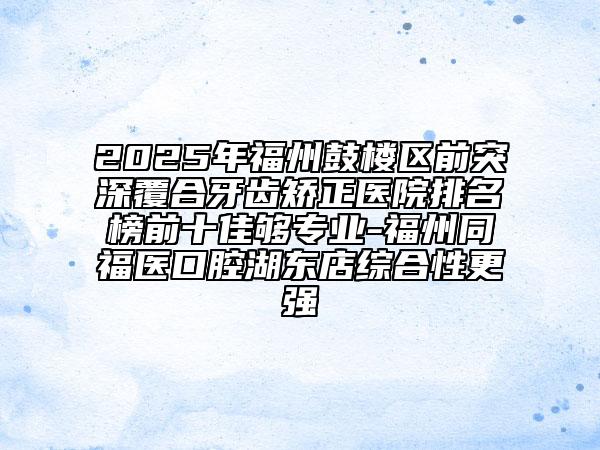 2025年福州鼓樓區(qū)前突深覆合牙齒矯正醫(yī)院排名榜前十佳夠?qū)I(yè)-福州同福醫(yī)口腔湖東店綜合性更強(qiáng)
