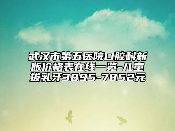武漢市第五醫(yī)院口腔科新版價格表在線一覽-兒童拔乳牙3895-7852元
