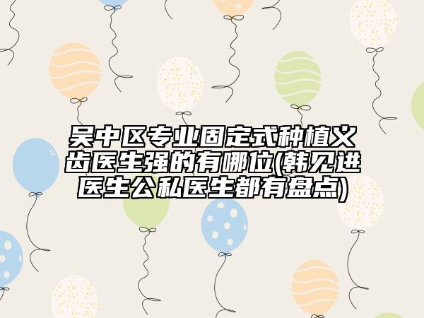 吳中區(qū)專業(yè)固定式種植義齒醫(yī)生強的有哪位(韓見進醫(yī)生公私醫(yī)生都有盤點)