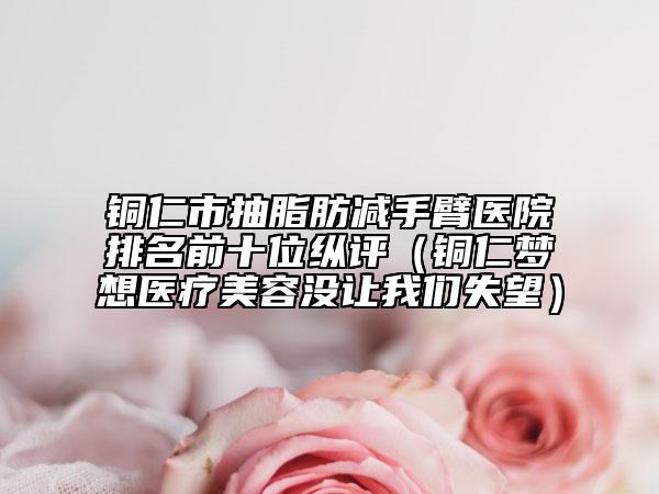 銅仁市抽脂肪減手臂醫(yī)院排名前十位縱評（銅仁夢想醫(yī)療美容沒讓我們失望）