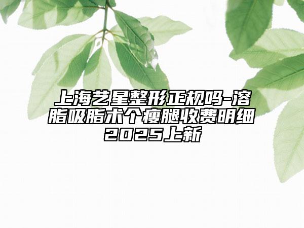 上海藝星整形正規(guī)嗎-溶脂吸脂術(shù)個(gè)瘦腿收費(fèi)明細(xì)2025上新