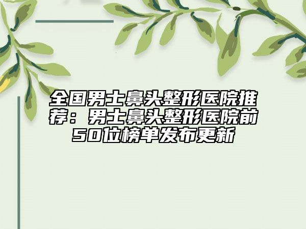 全國男士鼻頭整形醫(yī)院推薦：男士鼻頭整形醫(yī)院前50位榜單發(fā)布更新