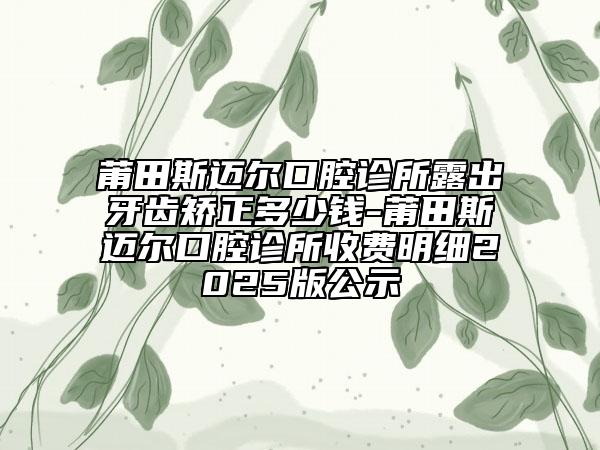 莆田斯邁爾口腔診所露出牙齒矯正多少錢(qián)-莆田斯邁爾口腔診所收費(fèi)明細(xì)2025版公示
