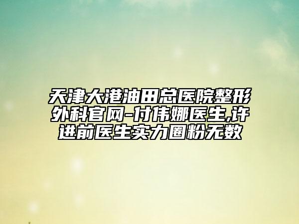 天津大港油田總醫(yī)院整形外科官網(wǎng)-付偉娜醫(yī)生,許進(jìn)前醫(yī)生實(shí)力圈粉無(wú)數(shù)