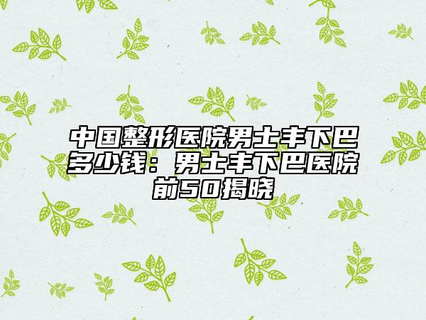 中國整形醫(yī)院男士豐下巴多少錢：男士豐下巴醫(yī)院前50揭曉
