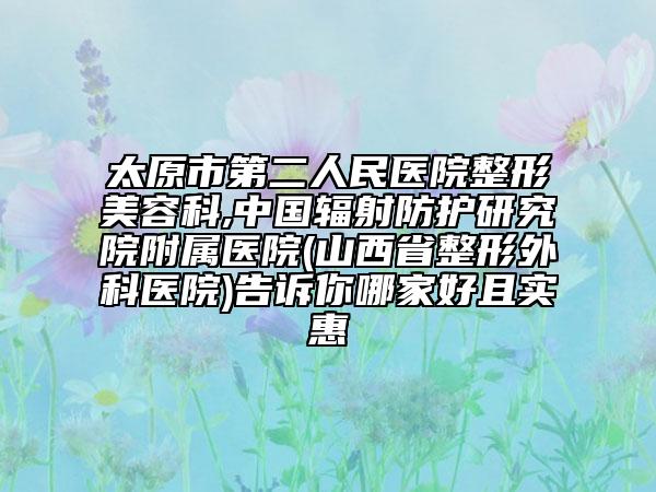 太原市第二人民醫(yī)院整形美容科,中國輻射防護(hù)研究院附屬醫(yī)院(山西省整形外科醫(yī)院)告訴你哪家好且實惠