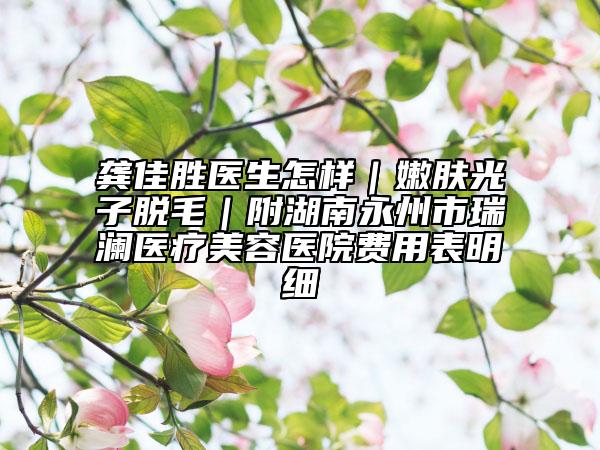 龔佳勝醫(yī)生怎樣｜嫩膚光子脫毛｜附湖南永州市瑞瀾醫(yī)療美容醫(yī)院費用表明細(xì)
