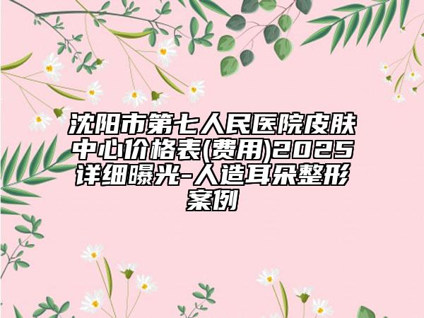 沈陽市第七人民醫(yī)院皮膚中心價格表(費用)2025詳細曝光-人造耳朵整形案例