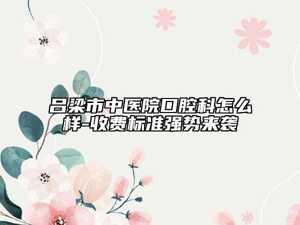 呂梁市中醫(yī)院口腔科怎么樣-收費(fèi)標(biāo)準(zhǔn)強(qiáng)勢(shì)來襲
