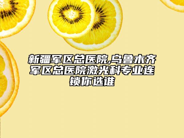 新疆軍區(qū)總醫(yī)院,烏魯木齊軍區(qū)總醫(yī)院激光科專業(yè)連鎖你選誰