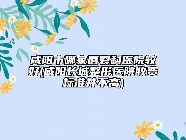 咸陽市哪家唇裂科醫(yī)院較好(咸陽長城整形醫(yī)院收費標準并不高)