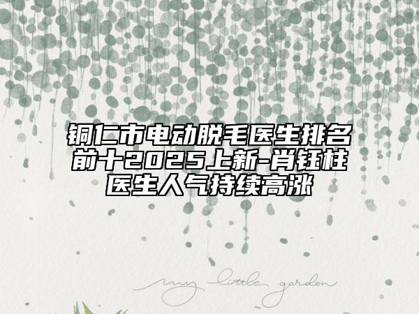 銅仁市電動脫毛醫(yī)生排名前十2025上新-肖鈺柱醫(yī)生人氣持續(xù)高漲