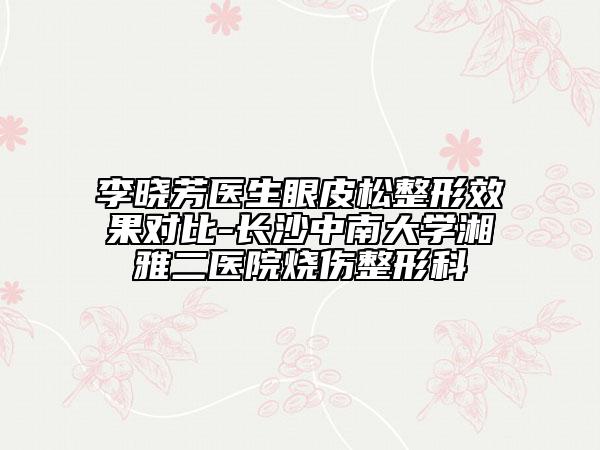 李曉芳醫(yī)生眼皮松整形效果對(duì)比-長沙中南大學(xué)湘雅二醫(yī)院燒傷整形科