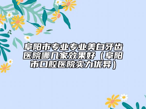 阜陽市專業(yè)專業(yè)美白牙齒醫(yī)院哪幾家效果好（阜陽市口腔醫(yī)院實(shí)力優(yōu)異）