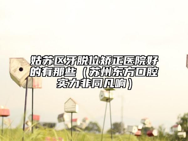 姑蘇區(qū)牙脫位矯正醫(yī)院好的有那些（蘇州東方口腔實(shí)力非同凡響）