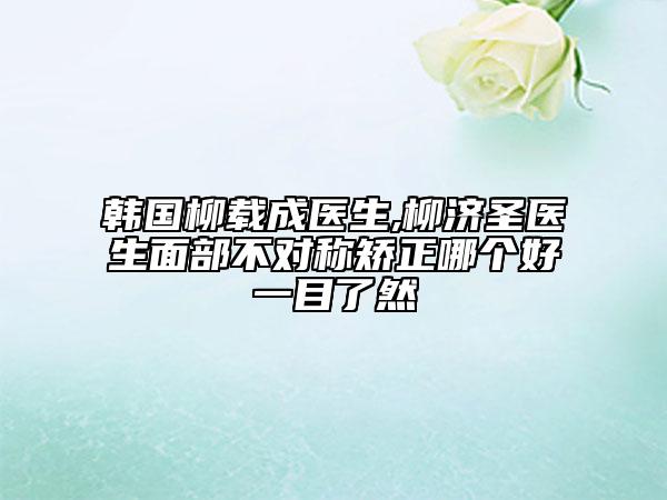 韓國柳載成醫(yī)生,柳濟圣醫(yī)生面部不對稱矯正哪個好一目了然