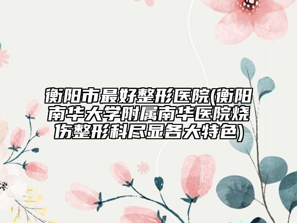 衡陽(yáng)市最好整形醫(yī)院(衡陽(yáng)南華大學(xué)附屬南華醫(yī)院燒傷整形科盡顯各大特色)