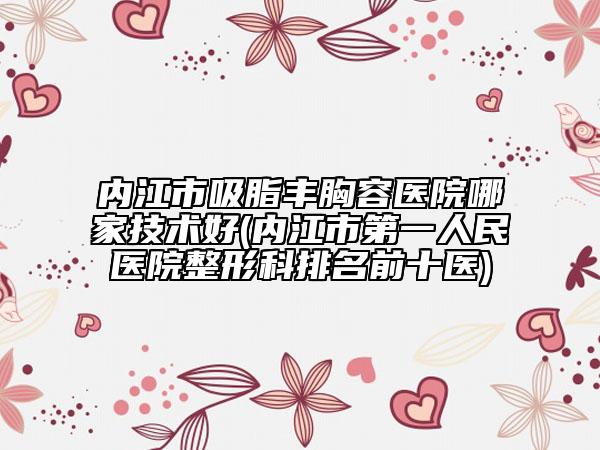 內(nèi)江市吸脂豐胸容醫(yī)院哪家技術(shù)好(內(nèi)江市第一人民醫(yī)院整形科排名前十醫(yī))