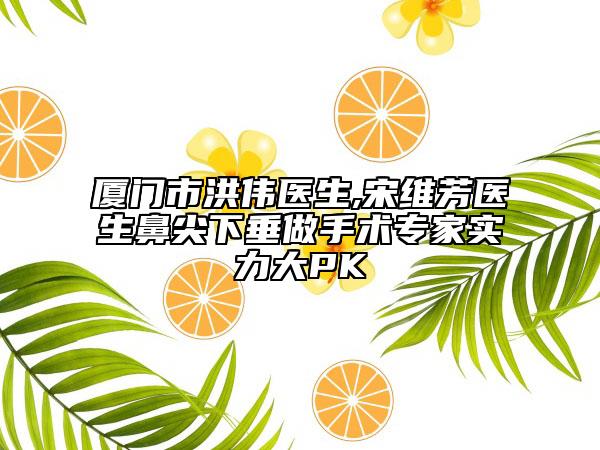 廈門市洪偉醫(yī)生,宋維芳醫(yī)生鼻尖下垂做手術(shù)專家實力大PK