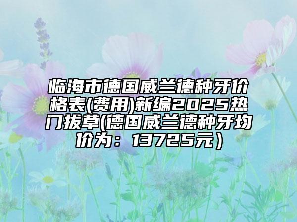 臨海市德國威蘭德種牙價格表(費用)新編2025熱門拔草(德國威蘭德種牙均價為：13725元）
