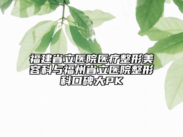 福建省立醫(yī)院醫(yī)療整形美容科與福州省立醫(yī)院整形科口碑大PK