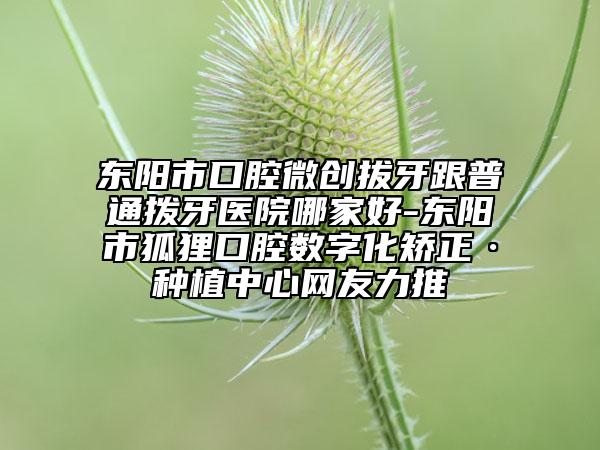 東陽(yáng)市口腔微創(chuàng)拔牙跟普通撥牙醫(yī)院哪家好-東陽(yáng)市狐貍口腔數(shù)字化矯正·種植中心網(wǎng)友力推