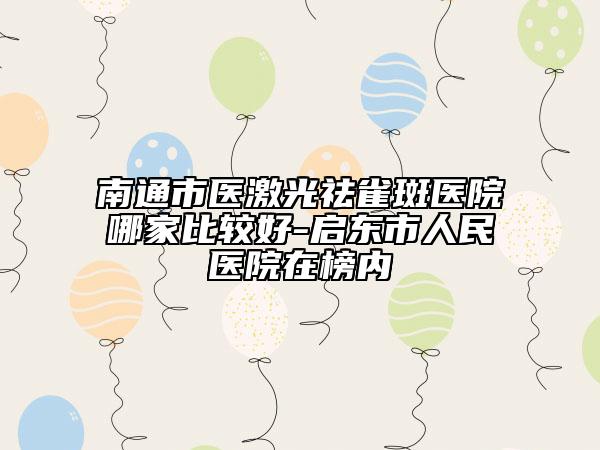 南通市醫(yī)激光祛雀斑醫(yī)院哪家比較好-啟東市人民醫(yī)院在榜內