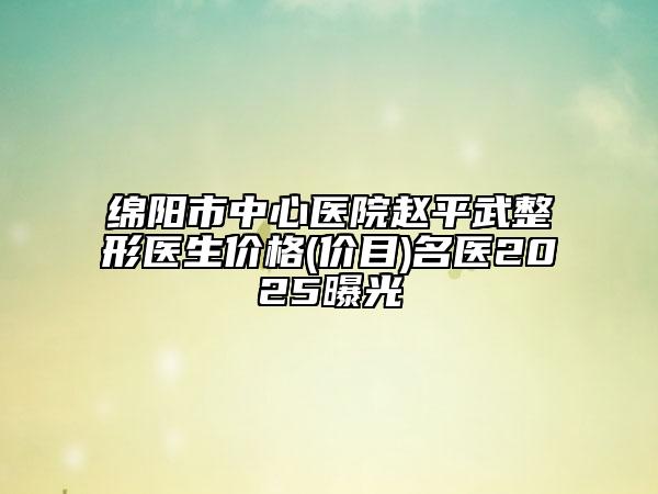 綿陽市中心醫(yī)院趙平武整形醫(yī)生價格(價目)名醫(yī)2025曝光
